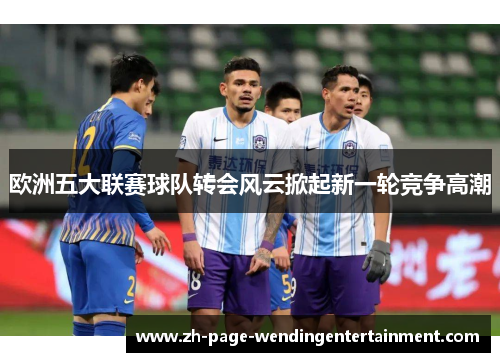 欧洲五大联赛球队转会风云掀起新一轮竞争高潮